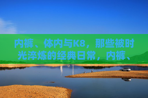 内裤、体内与K8,那些被时光淬炼的经典日常,内裤、体内与K8,时光淬炼的经典日常 内裤、体内与K8,那些被时光淬炼的经典日常,内裤、体内与K8,时光淬炼的经典日常