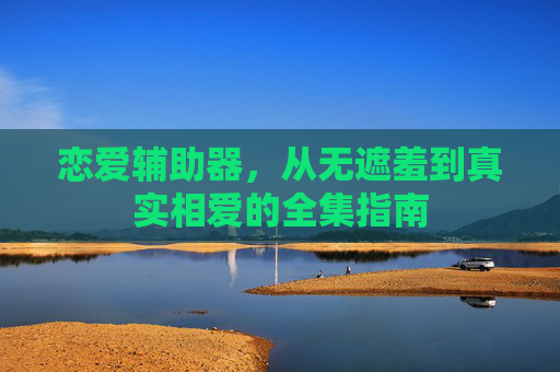 恋爱辅助器,从无遮羞到真实相爱的全集指南 恋爱辅助器,从无遮羞到真实相爱的全集指南