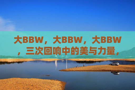 大BBW,大BBW,大BBW,三次回响中的美与力量,大BBW的三次回响,美与力量 大BBW,大BBW,大BBW,三次回响中的美与力量,大BBW的三次回响,美与力量