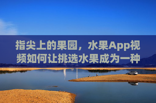 指尖上的果园，水果App视频如何让挑选水果成为一种享受？指尖果园，水果App视频，让挑水果成为享受
