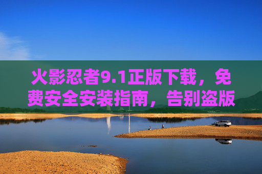 火影忍者9.1正版下载,免费安全安装指南,告别盗版风险!火影忍者9.1正版下载,免费安全安装指南,告别盗版风险! 火影忍者9.1正版下载,免费安全安装指南,告别盗版风险!火影忍者9.1正版下载,免费安全安装指南,告别盗版风险!