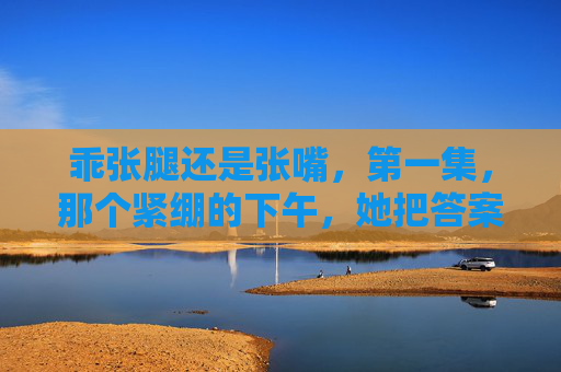 乖张腿还是张嘴,第一集,那个紧绷的下午,她把答案锁在了膝盖里,乖张腿还是张嘴,锁在膝盖里的答案 乖张腿还是张嘴,第一集,那个紧绷的下午,她把答案锁在了膝盖里,乖张腿还是张嘴,锁在膝盖里的答案