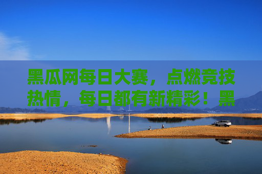 黑瓜网每日大赛，点燃竞技热情，每日都有新精彩！黑瓜网每日大赛，点燃竞技热情，每日精彩不停