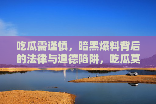 吃瓜需谨慎,暗黑爆料背后的法律与道德陷阱,吃瓜莫踩坑,暗黑爆料的法律与道德陷阱 吃瓜需谨慎,暗黑爆料背后的法律与道德陷阱,吃瓜莫踩坑,暗黑爆料的法律与道德陷阱
