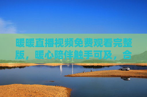 暖暖直播视频免费观看完整版,暖心陪伴触手可及,合法观看更安心,暖暖直播免费完整版,暖心陪伴,合法安心观看 暖暖直播视频免费观看完整版,暖心陪伴触手可及,合法观看更安心,暖暖直播免费完整版,暖心陪伴,合法安心观看