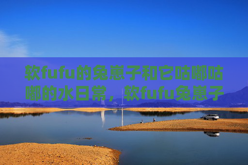 软fufu的兔崽子和它咕嘟咕嘟的水日常,软fufu兔崽子的咕嘟咕嘟水日常 软fufu的兔崽子和它咕嘟咕嘟的水日常,软fufu兔崽子的咕嘟咕嘟水日常