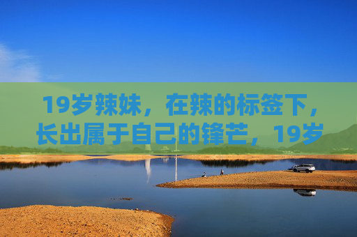 19岁辣妹,在辣的标签下,长出属于自己的锋芒,19岁辣妹,撕开辣标签,锋芒自现 19岁辣妹,在辣的标签下,长出属于自己的锋芒,19岁辣妹,撕开辣标签,锋芒自现
