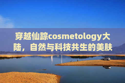 穿越仙踪cosmetology大陆，自然与科技共生的美肤秘境，仙踪美肤大陆，自然与科技共生的秘境