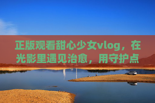 正版观看甜心少女vlog，在光影里遇见治愈，用守护点亮创作，甜心少女vlog，光影治愈，守护点亮创作