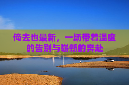 俺去也最新,一场带着温度的告别与崭新的奔赴 俺去也最新,一场带着温度的告别与崭新的奔赴