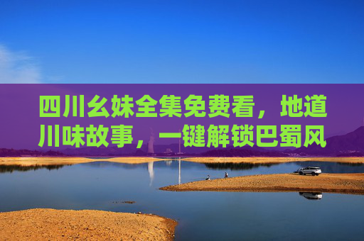 四川幺妹全集免费看，地道川味故事，一键解锁巴蜀风情，四川幺妹全集免费看，地道川味故事解锁巴蜀风情