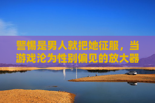 警惕是男人就把她征服，当游戏沦为性别偏见的放大器，警惕游戏沦为性别偏见放大器，男人征服她的叙事警示