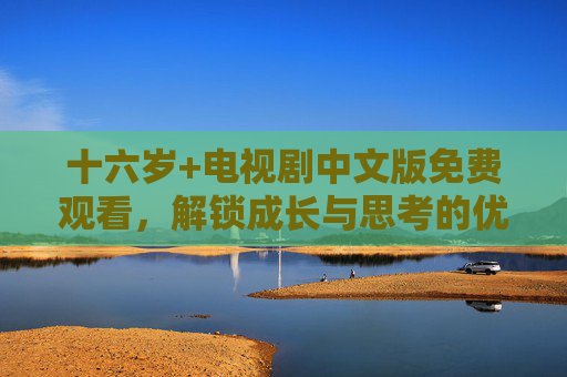 十六岁+电视剧中文版免费观看,解锁成长与思考的优质内容,十六岁+中文版免费观看,解锁成长与思考的优质剧集 十六岁+电视剧中文版免费观看,解锁成长与思考的优质内容,十六岁+中文版免费观看,解锁成长与思考的优质剧集
