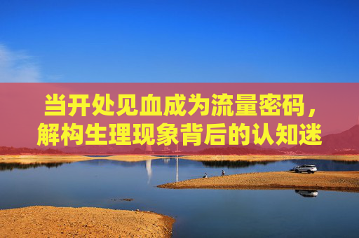 当开处见血成为流量密码，解构生理现象背后的认知迷思与伦理边界，开处见血，流量密码背后的认知迷思与伦理边界