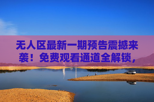 无人区最新一期预告震撼来袭!免费观看通道全解锁,这次剧情将引爆全网?无人区最新预告免费看!剧情或将引爆全网 无人区最新一期预告震撼来袭!免费观看通道全解锁,这次剧情将引爆全网?无人区最新预告免费看!剧情或将引爆全网