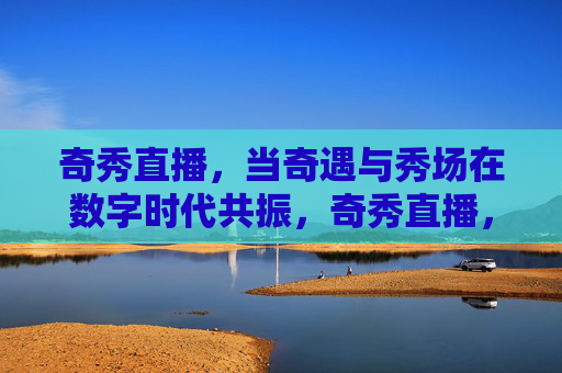 奇秀直播，当奇遇与秀场在数字时代共振，奇秀直播，数字时代奇遇与秀场的共振
