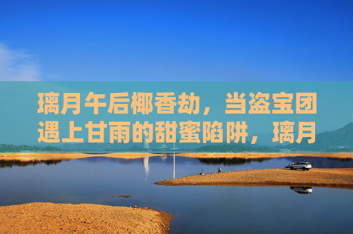 璃月午后椰香劫,当盗宝团遇上甘雨的甜蜜陷阱,璃月椰香劫,盗宝团遇上甘雨的甜蜜陷阱 璃月午后椰香劫,当盗宝团遇上甘雨的甜蜜陷阱,璃月椰香劫,盗宝团遇上甘雨的甜蜜陷阱