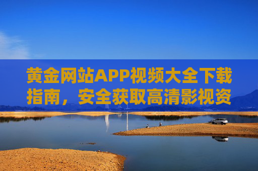 黄金网站APP视频大全下载指南,安全获取高清影视资源的全面攻略,黄金网站APP视频大全安全下载高清影视资源全攻略 黄金网站APP视频大全下载指南,安全获取高清影视资源的全面攻略,黄金网站APP视频大全安全下载高清影视资源全攻略