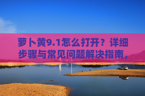 萝卜黄9.1怎么打开?详细步骤与常见问题解决指南,萝卜黄9.1打开方法,详细步骤与常见问题解决指南 萝卜黄9.1怎么打开?详细步骤与常见问题解决指南,萝卜黄9.1打开方法,详细步骤与常见问题解决指南