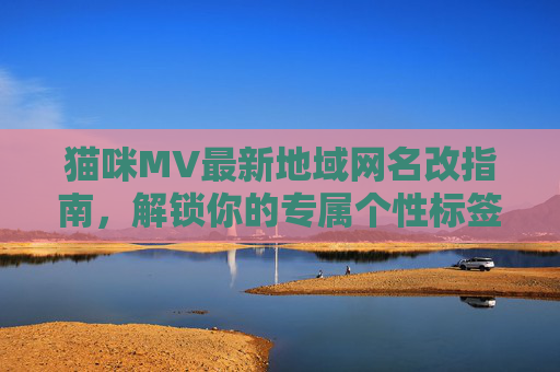 猫咪MV最新地域网名改指南,解锁你的专属个性标签,猫咪MV最新地域网名改指南,解锁专属个性标签 猫咪MV最新地域网名改指南,解锁你的专属个性标签,猫咪MV最新地域网名改指南,解锁专属个性标签