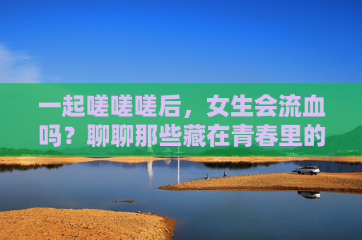 一起嗟嗟嗟后,女生会流血吗?聊聊那些藏在青春里的生理小秘密,青春生理小秘密,女生会流血吗? 一起嗟嗟嗟后,女生会流血吗?聊聊那些藏在青春里的生理小秘密,青春生理小秘密,女生会流血吗?