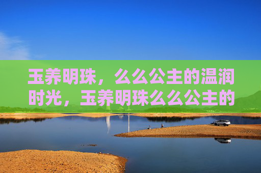 玉养明珠,么么公主的温润时光,玉养明珠么么公主的温润时光 玉养明珠,么么公主的温润时光,玉养明珠么么公主的温润时光