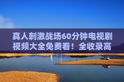 真人刺激战场60分钟电视剧视频大全免费看!全收录高能刺激短剧合集 真人刺激战场60分钟电视剧视频大全免费看!全收录高能刺激短剧合集