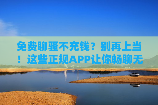 免费聊骚不充钱？别再上当！这些正规APP让你畅聊无忧下载指南，警惕免费聊骚骗局！正规畅聊APP下载指南