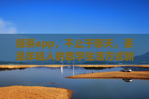 绿茶app,不止于聊天,更是年轻人的数字生活方式新选择,不止聊天,绿茶app,年轻人的数字生活方式新选择 绿茶app,不止于聊天,更是年轻人的数字生活方式新选择,不止聊天,绿茶app,年轻人的数字生活方式新选择