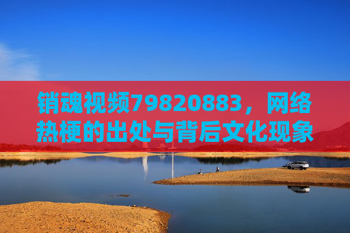 销魂视频79820883,网络热梗的出处与背后文化现象,销魂视频79820883,网络热梗的出处与文化现象解码 销魂视频79820883,网络热梗的出处与背后文化现象,销魂视频79820883,网络热梗的出处与文化现象解码