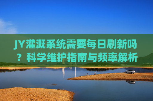 JY灌溉系统需要每日刷新吗？科学维护指南与频率解析，JY灌溉系统维护指南，刷新需求与科学频率解析