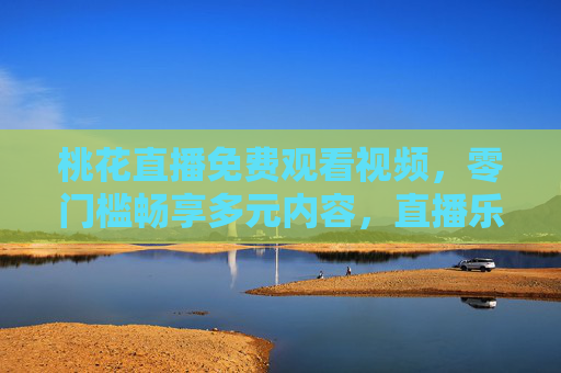 桃花直播免费观看视频，零门槛畅享多元内容，直播乐趣触手可及，桃花直播，免费零门槛，多元乐趣触手可及