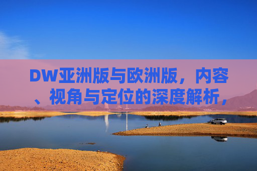 DW亚洲版与欧洲版，内容、视角与定位的深度解析，DW亚洲版与欧洲版，内容、视角、定位的深度解析