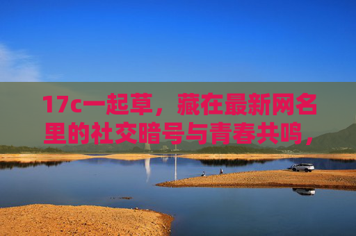 17c一起草,藏在最新网名里的社交暗号与青春共鸣,网名社交暗号,17c一起草的青春共鸣 17c一起草,藏在最新网名里的社交暗号与青春共鸣,网名社交暗号,17c一起草的青春共鸣