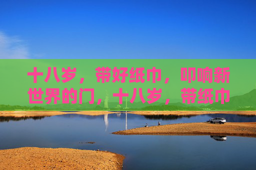 十八岁,带好纸巾,叩响新世界的门,十八岁,带纸巾叩响新世界之门 十八岁,带好纸巾,叩响新世界的门,十八岁,带纸巾叩响新世界之门