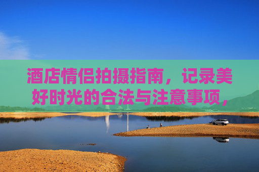 酒店情侣拍摄指南,记录美好时光的合法与注意事项,酒店情侣拍摄指南,合法与注意事项 酒店情侣拍摄指南,记录美好时光的合法与注意事项,酒店情侣拍摄指南,合法与注意事项
