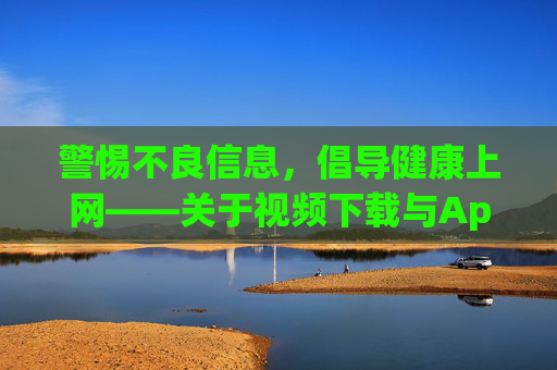 警惕不良信息，倡导健康上网——关于视频下载与App安装的正确指引，警惕不良信息 倡导健康上网，视频下载与App安装正确指引