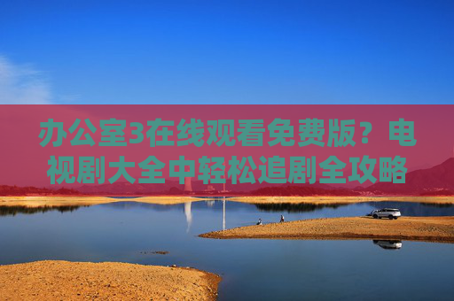 办公室3在线观看免费版？电视剧大全中轻松追剧全攻略，办公室3免费观看全攻略，电视剧大全轻松追剧指南