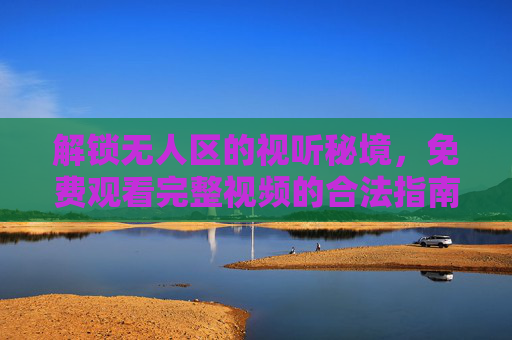 解锁无人区的视听秘境,免费观看完整视频的合法指南与价值思考,无人区视听秘境,合法免费观看的价值指南 解锁无人区的视听秘境,免费观看完整视频的合法指南与价值思考,无人区视听秘境,合法免费观看的价值指南