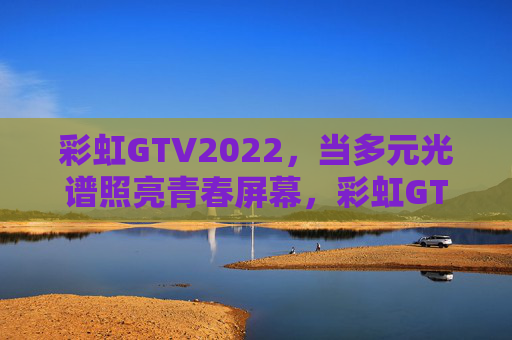 彩虹GTV2022,当多元光谱照亮青春屏幕,彩虹GTV2022,多元光谱照亮青春屏幕 彩虹GTV2022,当多元光谱照亮青春屏幕,彩虹GTV2022,多元光谱照亮青春屏幕