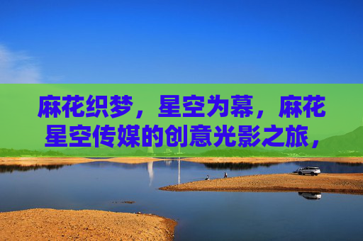麻花织梦,星空为幕,麻花星空传媒的创意光影之旅,麻花星空,创意光影织梦之旅 麻花织梦,星空为幕,麻花星空传媒的创意光影之旅,麻花星空,创意光影织梦之旅