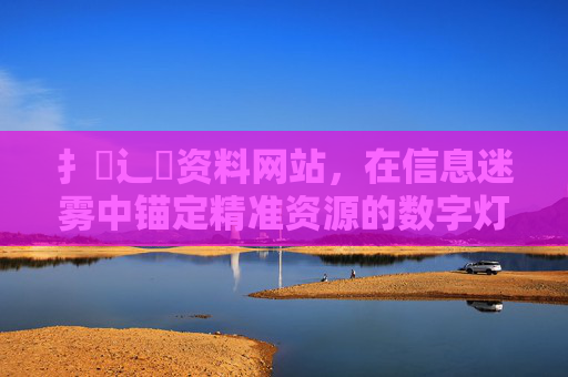 扌喿辶畐资料网站,在信息迷雾中锚定精准资源的数字灯塔,信息迷雾中的精准资源数字灯塔 扌喿辶畐资料网站,在信息迷雾中锚定精准资源的数字灯塔,信息迷雾中的精准资源数字灯塔