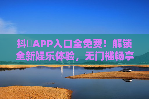 抖抈APP入口全免费！解锁全新娱乐体验，无门槛畅享海量内容，抖抈APP全免费，无门槛畅享全新娱乐海量内容