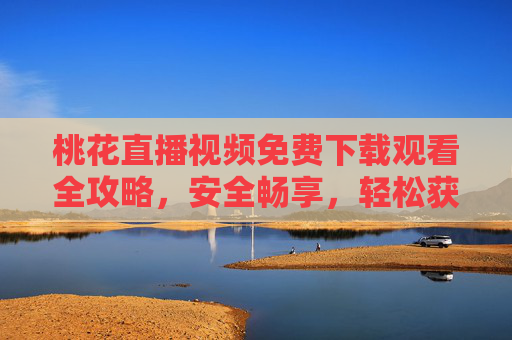 桃花直播视频免费下载观看全攻略，安全畅享，轻松获取，桃花直播视频免费下载观看全攻略，安全畅享轻松获取