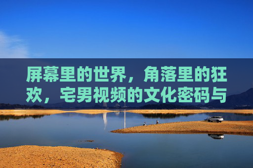 屏幕里的世界,角落里的狂欢,宅男视频的文化密码与情感共鸣,宅男视频,屏幕狂欢的文化密码与情感共鸣 屏幕里的世界,角落里的狂欢,宅男视频的文化密码与情感共鸣,宅男视频,屏幕狂欢的文化密码与情感共鸣