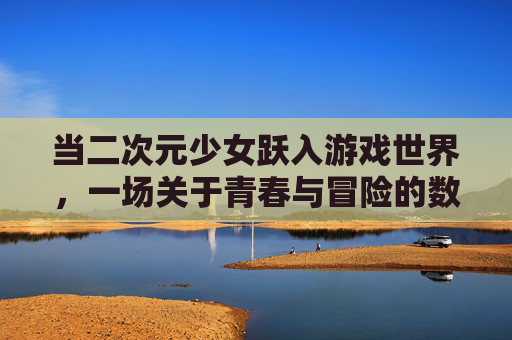 当二次元少女跃入游戏世界，一场关于青春与冒险的数字狂欢，二次元少女跃入游戏世界，青春冒险数字狂欢
