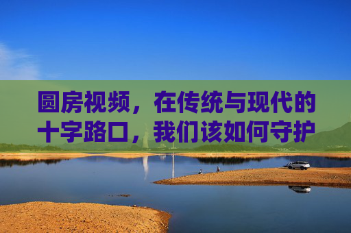 圆房视频,在传统与现代的十字路口,我们该如何守护私密的仪式感?传统与现代十字路口,守护圆房视频的私密仪式感 圆房视频,在传统与现代的十字路口,我们该如何守护私密的仪式感?传统与现代十字路口,守护圆房视频的私密仪式感