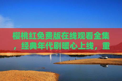 樱桃红免费版在线观看全集,经典年代剧暖心上线,重温80年代亲情史诗,樱桃红80年代暖心亲情史诗免费在线观看全集 樱桃红免费版在线观看全集,经典年代剧暖心上线,重温80年代亲情史诗,樱桃红80年代暖心亲情史诗免费在线观看全集