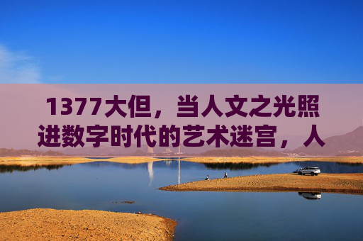 1377大但,当人文之光照进数字时代的艺术迷宫,人文之光照进数字时代的艺术迷宫 1377大但,当人文之光照进数字时代的艺术迷宫,人文之光照进数字时代的艺术迷宫