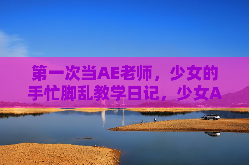 第一次当AE老师，少女的手忙脚乱教学日记，少女AE老师首秀，手忙脚乱教学日记